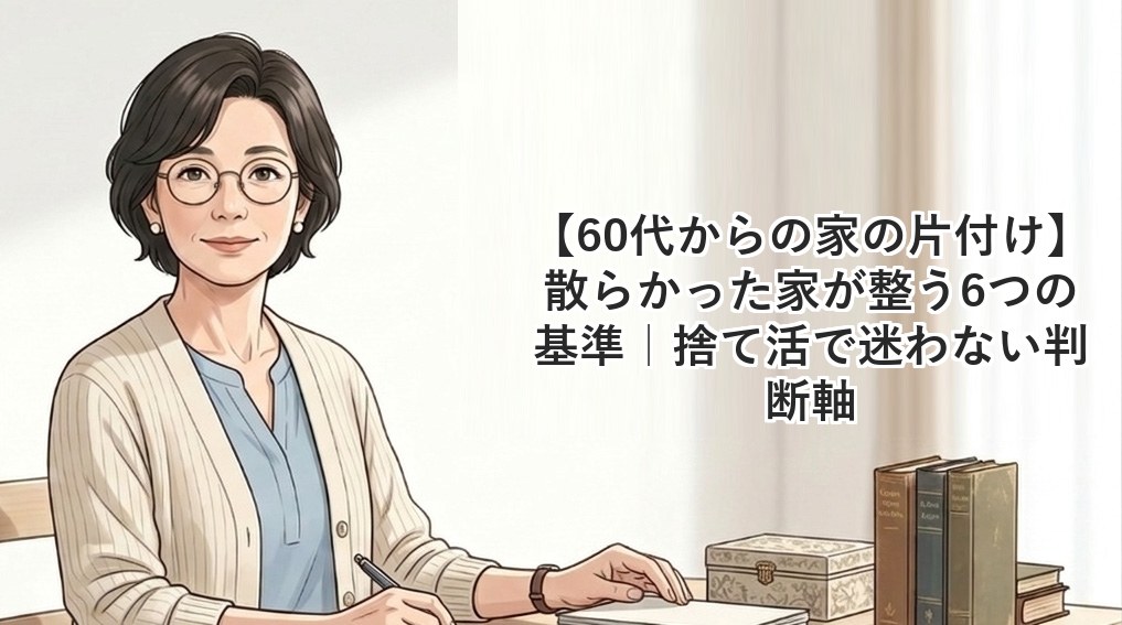 【60代からの家の片付け】散らかった家が整う6つの基準｜捨て活で迷わない判断軸